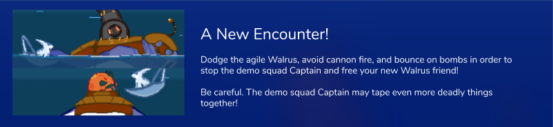 Dodge the agile Walrus, avoid cannon fire, and bounce on bombs in order to stop the demo squad Captain and free your new Walrus friend!